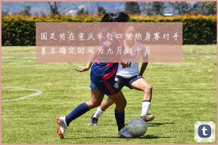国足将在重庆举行四场热身赛对手基本确定时间为九月到十月