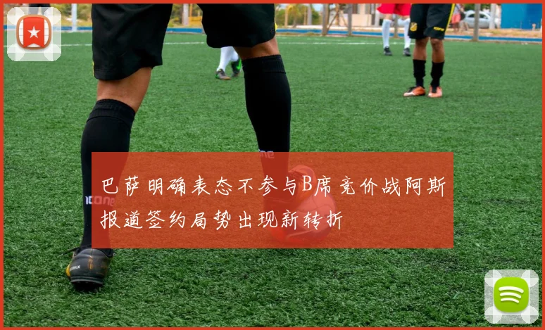 巴萨明确表态不参与B席竞价战阿斯报道签约局势出现新转折