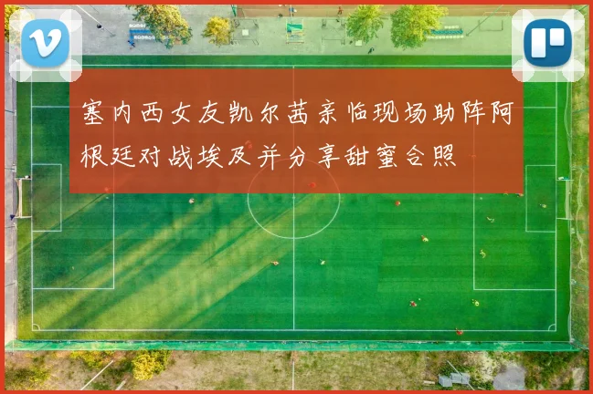 塞内西女友凯尔茜亲临现场助阵阿根廷对战埃及并分享甜蜜合照