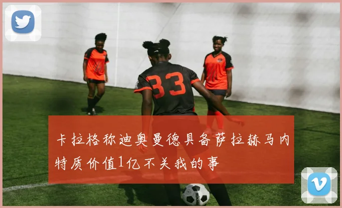 卡拉格称迪奥曼德具备萨拉赫马内特质价值1亿不关我的事