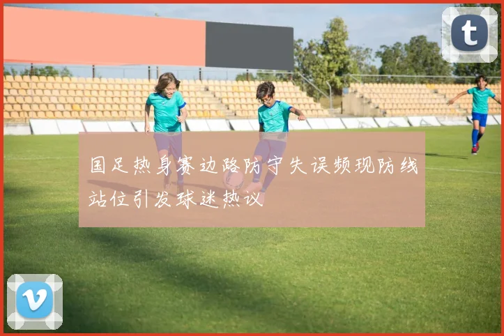 国足热身赛边路防守失误频现防线站位引发球迷热议