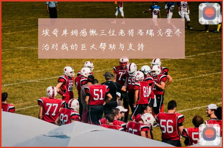埃奇库姆感慨三位老将洛瑞戈登乔治对我的巨大帮助与支持