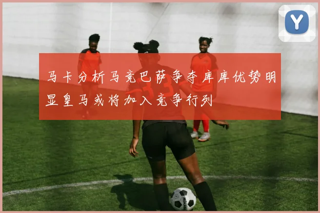 马卡分析马竞巴萨争夺库库优势明显皇马或将加入竞争行列