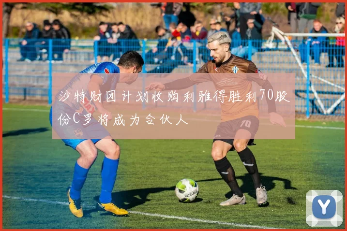 沙特财团计划收购利雅得胜利70股份C罗将成为合伙人