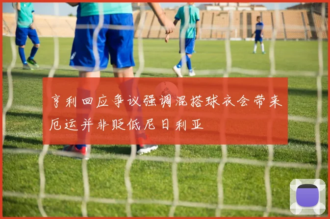 亨利回应争议强调混搭球衣会带来厄运并非贬低尼日利亚