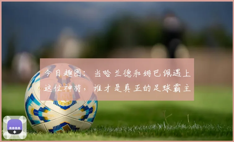 今日趣图：当哈兰德和姆巴佩遇上这位神将，谁才是真正的足球霸主