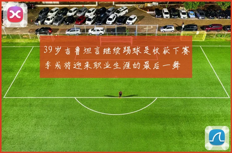 39岁吉鲁坦言继续踢球是收获下赛季或将迎来职业生涯的最后一舞