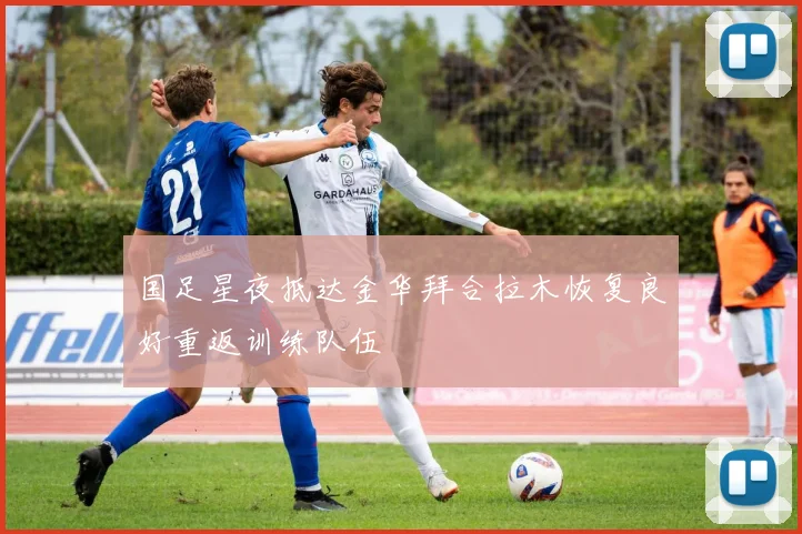 国足星夜抵达金华拜合拉木恢复良好重返训练队伍