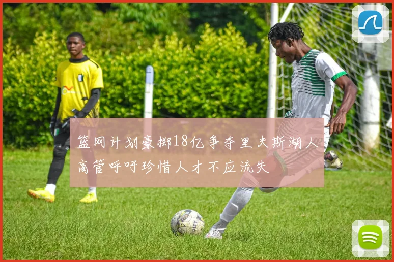 篮网计划豪掷18亿争夺里夫斯湖人高管呼吁珍惜人才不应流失