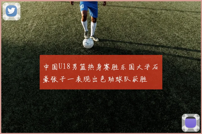 中国U18男篮热身赛胜东国大学石洺豪张子一表现出色助球队获胜