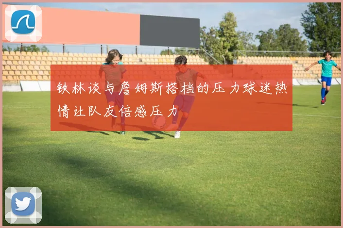 铁林谈与詹姆斯搭档的压力球迷热情让队友倍感压力
